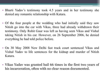 • Bharti Yadav’s testimony took 4.5 years and in her testimony she
denied any romantic relationship with Katara.
• Of the four people at the wedding who had initially said they saw
Nitish go into the car with Vikas, three had already withdrawn their
testimony. Only Rohit Gaur was left as having seen Vikas and Vishal
taking Nitish in his car. However, on 26 September 2006, he denied
everything he had told police before.
• On 30 May 2008 New Delhi fast track court sentenced Vikas and
Vishal Yadav to life sentences for the kidnap and murder of Nitish
Katara.
• Vikas Yadav was granted bail 66 times in the first two years of
his incarceration, often with no clear reason documented.
 