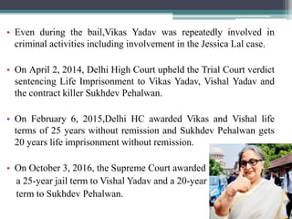 • Even during the bail,Vikas Yadav was repeatedly involved in
criminal activities including involvement in the Jessica Lal case.
• On April 2, 2014, Delhi High Court upheld the Trial Court verdict
sentencing Life Imprisonment to Vikas Yadav, Vishal Yadav and
the contract killer Sukhdev Pehalwan.
• On February 6, 2015,Delhi HC awarded Vikas and Vishal life
terms of 25 years without remission and Sukhdev Pehalwan gets
20 years life imprisonment without remission.
• On October 3, 2016, the Supreme Court awarded
a 25-year jail term to Vishal Yadav and a 20-year
term to Sukhdev Pehalwan.
 