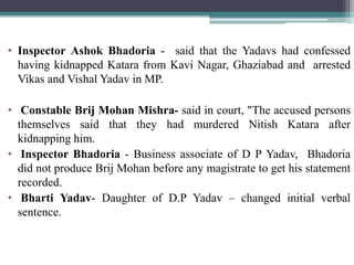 • Inspector Ashok Bhadoria - said that the Yadavs had confessed
having kidnapped Katara from Kavi Nagar, Ghaziabad and arrested
Vikas and Vishal Yadav in MP.
• Constable Brij Mohan Mishra- said in court, "The accused persons
themselves said that they had murdered Nitish Katara after
kidnapping him.
• Inspector Bhadoria - Business associate of D P Yadav, Bhadoria
did not produce Brij Mohan before any magistrate to get his statement
recorded.
• Bharti Yadav- Daughter of D.P Yadav – changed initial verbal
sentence.
 