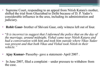 • Supreme Court, responding to an appeal from Nitish Katara's mother,
shifted the trial from Ghaziabad to Delhi because of D. P. Yadav's
considerable influence in the area, including its administration and
judiciary.
• Rohit Gaur- brother of Shivani Gaur, only witness left out of four.
• “It is incorrect to suggest that I informed the police that on the day of
the marriage, around midnight, Vishal came near Nitish Katara and
had a conversation with him and took him outside where Vikas Yadav
was present and that both Vikas and Vishal took Nitish in their
vehicle.”
• Ajay Kumar- Passerby- gave a statement- April 2007 .
• In June 2007, filed a complaint – under pressure to withdraw from
the case.
 