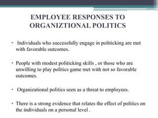 EMPLOYEE RESPONSES TO
ORGANIZTIONAL POLITICS
• Individuals who successfully engage in politicking are met
with favorable outcomes.
• People with modest politicking skills , or those who are
unwilling to play politics game met with not so favorable
outcomes.
• Organizational politics seen as a threat to employees.
• There is a strong evidence that relates the effect of politics on
the individuals on a personal level .
 