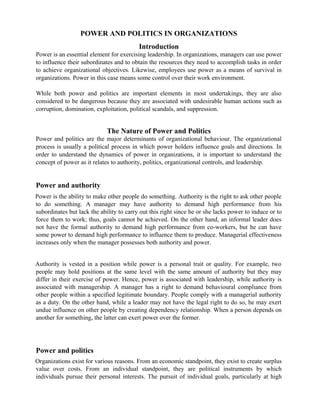 POWER AND POLITICS IN ORGANIZATIONS 
Introduction 
Power is an essential element for exercising leadership. In organizations, managers can use power 
to influence their subordinates and to obtain the resources they need to accomplish tasks in order 
to achieve organizational objectives. Likewise, employees use power as a means of survival in 
organizations. Power in this case means some control over their work environment. 
While both power and politics are important elements in most undertakings, they are also 
considered to be dangerous because they are associated with undesirable human actions such as 
corruption, domination, exploitation, political scandals, and suppression. 
The Nature of Power and Politics 
Power and politics are the major determinants of organizational behaviour. The organizational 
process is usually a political process in which power holders influence goals and directions. In 
order to understand the dynamics of power in organizations, it is important to understand the 
concept of power as it relates to authority, politics, organizational controls, and leadership. 
Power and authority 
Power is the ability to make other people do something. Authority is the right to ask other people 
to do something. A manager may have authority to demand high performance from his 
subordinates but lack the ability to carry out this right since he or she lacks power to induce or to 
force them to work; thus, goals cannot be achieved. On the other hand, an informal leader does 
not have the formal authority to demand high performance from co-workers, but he can have 
some power to demand high performance to influence them to produce. Managerial effectiveness 
increases only when the manager possesses both authority and power. 
Authority is vested in a position while power is a personal trait or quality. For example, two 
people may hold positions at the same level with the same amount of authority but they may 
differ in their exercise of power. Hence, power is associated with leadership, while authority is 
associated with managership. A manager has a right to demand behavioural compliance from 
other people within a specified legitimate boundary. People comply with a managerial authority 
as a duty. On the other hand, while a leader may not have the legal right to do so, he may exert 
undue influence on other people by creating dependency relationship. When a person depends on 
another for something, the latter can exert power over the former. 
Power and politics 
Organizations exist for various reasons. From an economic standpoint, they exist to create surplus 
value over costs. From an individual standpoint, they are political instruments by which 
individuals pursue their personal interests. The pursuit of individual goals, particularly at high 
 