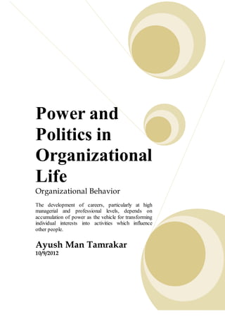 Power and
Politics in
Organizational
Life
Organizational Behavior
The development of careers, particularly at high
managerial and professional levels, depends on
accumulation of power as the vehicle for transforming
individual interests into activities which influence
other people.
Ayush Man Tamrakar
10/9/2012
 