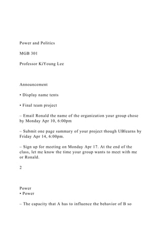 Power and Politics
MGB 301
Professor KiYoung Lee
Announcement
• Display name tents
• Final team project
– Email Ronald the name of the organization your group chose
by Monday Apr 10, 6:00pm
– Submit one page summary of your project though UBlearns by
Friday Apr 14, 6:00pm.
– Sign up for meeting on Monday Apr 17. At the end of the
class, let me know the time your group wants to meet with me
or Ronald.
2
Power
• Power
– The capacity that A has to influence the behavior of B so
 