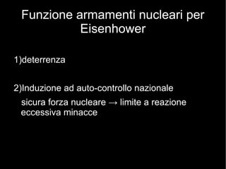 Funzione armamenti nucleari per
Eisenhower
1)deterrenza
2)Induzione ad auto-controllo nazionale
sicura forza nucleare → limite a reazione
eccessiva minacce
 