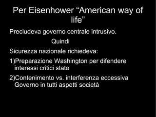 Per Eisenhower “American way of
life”
Precludeva governo centrale intrusivo.
Quindi
Sicurezza nazionale richiedeva:
1)Preparazione Washington per difendere
interessi critici stato
2)Contenimento vs. interferenza eccessiva
Governo in tutti aspetti società
 