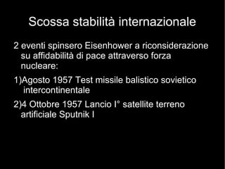 Scossa stabilità internazionale
2 eventi spinsero Eisenhower a riconsiderazione
su affidabilità di pace attraverso forza
nucleare:
1)Agosto 1957 Test missile balistico sovietico
intercontinentale
2)4 Ottobre 1957 Lancio I° satellite terreno
artificiale Sputnik I
 