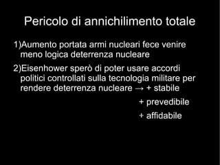 Pericolo di annichilimento totale
1)Aumento portata armi nucleari fece venire
meno logica deterrenza nucleare
2)Eisenhower sperò di poter usare accordi
politici controllati sulla tecnologia militare per
rendere deterrenza nucleare → + stabile
+ prevedibile
+ affidabile
 