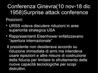 Conferenza Ginevra(10 nov-18 dic
1958)Surprise attack conference
Posizioni:

URSS voleva discutere riduzioni in aree
superiorità strategica USA

Rappresentanti Eisenhower enfatizzavano
“apertura internazionale”
Il presidente non desiderava accordo su
riduzione immediata di armi ma intendeva
usare ispezioni e altre misure di costruzione
della fiducia per limitare lo sfruttamento delle
nuove capacità tecnologiche per scopi
distruttivi.
 