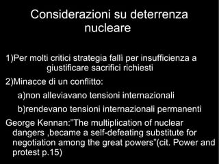 Considerazioni su deterrenza
nucleare
1)Per molti critici strategia fallì per insufficienza a
giustificare sacrifici richiesti
2)Minacce di un conflitto:
a)non alleviavano tensioni internazionali
b)rendevano tensioni internazionali permanenti
George Kennan:”The multiplication of nuclear
dangers ,became a self-defeating substitute for
negotiation among the great powers”(cit. Power and
protest p.15)
 