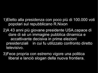 1)Eletto alla presidenza con poco più di 100.000 voti
popolari sul repubblicano R.Nixon
2)A 43 anni più giovane presidente USA,capace di
dare di sé un immagine pubblica dinamica e
accattivante decisiva in prime elezioni
presidenziali in cui fu utilizzato confronto diretto
televisivo.
3)Fece propria con estremo vigore una politica
liberal e lanciò slogan della nuova frontiera.
 