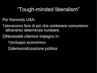 “Tough-minded liberalism”
Per Kennedy USA:
1)dovevano fare di più che contenere comunismo
attraverso deterrenza nucleare.
2)Necessità ulteriore impegno in:
1)sviluppo economico
2)democratizzazione politica
 