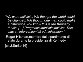 “We were activists. We thought the world could
be changed. We though one man could make
a difference.You know this is the Kennedy
thesis. […] Pragmatic,idealistic,activist. This
was an interventiontist administration.”
Roger Hilsman,membro del dipartimento di
stato durante la presidenza di Kennedy
[cit.J.Suri,p.16]
 
