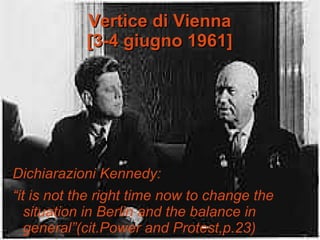 Vertice di ViennaVertice di Vienna
[[3-4 giugno 1961]3-4 giugno 1961]
Dichiarazioni Kennedy:
“it is not the right time now to change the
situation in Berlin and the balance in
general”(cit.Power and Protest,p.23)
 