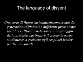 The language of dissent
Una serie di figure carismatiche,emergente da 
generazioni differenti e differenti provenienze 
sociali e culturali,confezionò un linguaggio 
della protesta che inspirò il crescente corpo 
studentesco a resistere agli scopi dei leader 
politici nazionali.
 