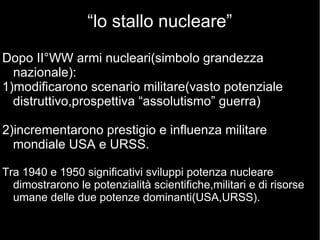“lo stallo nucleare”
Dopo II°WW armi nucleari(simbolo grandezza
nazionale):
1)modificarono scenario militare(vasto potenziale
distruttivo,prospettiva “assolutismo” guerra)
2)incrementarono prestigio e influenza militare
mondiale USA e URSS.
Tra 1940 e 1950 significativi sviluppi potenza nucleare
dimostrarono le potenzialità scientifiche,militari e di risorse
umane delle due potenze dominanti(USA,URSS).
 