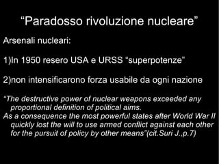 “Paradosso rivoluzione nucleare”
Arsenali nucleari:
1)In 1950 resero USA e URSS “superpotenze”
2)non intensificarono forza usabile da ogni nazione
“The destructive power of nuclear weapons exceeded any
proportional definition of political aims.
As a consequence the most powerful states after World War II
quickly lost the will to use armed conflict against each other
for the pursuit of policy by other means”(cit.Suri J.,p.7)
 