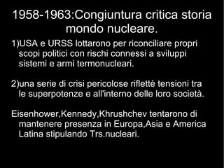 1958-1963:Congiuntura critica storia
mondo nucleare.
1)USA e URSS lottarono per riconciliare propri
scopi politici con rischi connessi a sviluppi
sistemi e armi termonucleari.
2)una serie di crisi pericolose riflettè tensioni tra
le superpotenze e all'interno delle loro società.
Eisenhower,Kennedy,Khrushchev tentarono di
mantenere presenza in Europa,Asia e America
Latina stipulando Trs.nucleari.
 