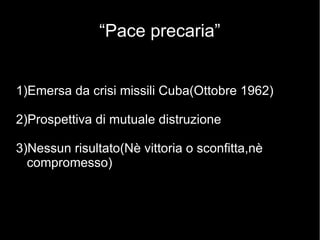 “Pace precaria”
1)Emersa da crisi missili Cuba(Ottobre 1962)
2)Prospettiva di mutuale distruzione
3)Nessun risultato(Nè vittoria o sconfitta,nè
compromesso)
 