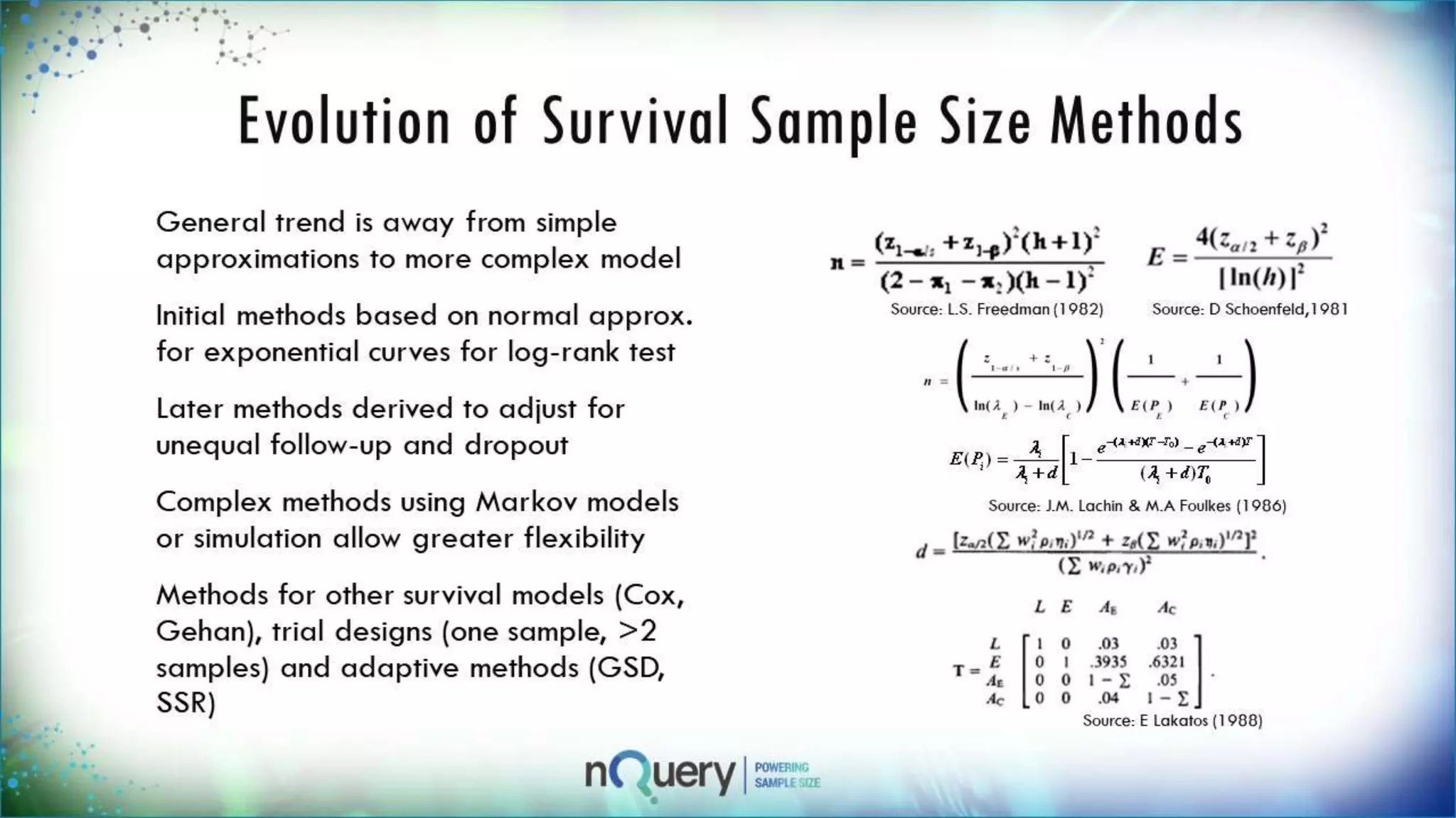Evolution of Survival Sample Size
Methods
General trend is away from
simple approximations to more
complex model
Initial methods based on normal
approx. for exponential curves
for log-rank test
Later methods derived to adjust
for unequal follow-up and
dropout
Complex methods using Markov
models or simulation allow
greater flexibility
Methods for other survival
models (Cox, Gehan), trial
Source: D Schoenfeld,1981
Source: J.M. Lachin & M.A Foulkes (1986)
Source: E Lakatos (1988)
Source: L.S. Freedman (1982)
 