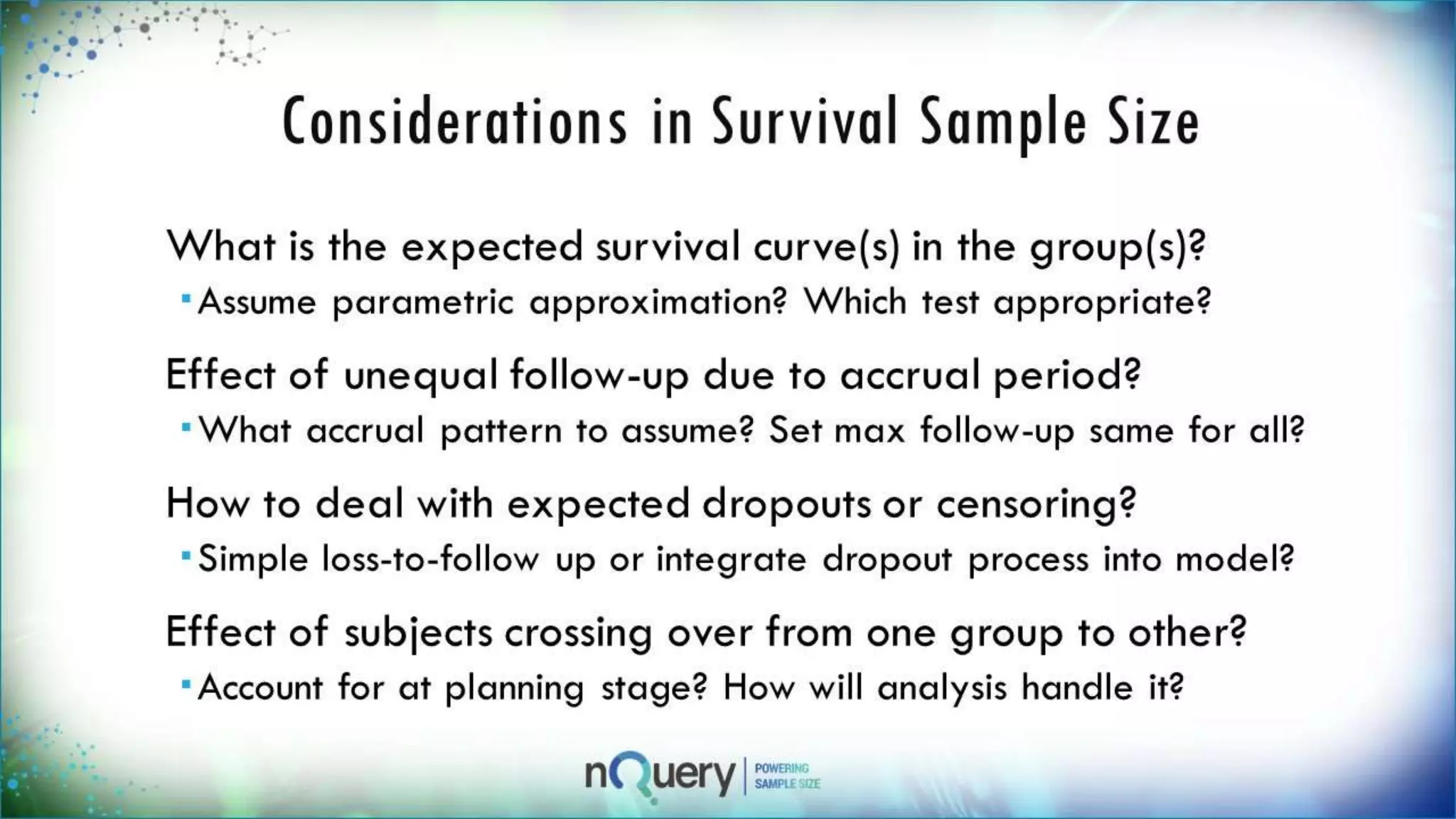 Considerations in Survival Sample
Size
What is the expected survival curve(s) in the
group(s)?
Assume parametric approximation? Which test
appropriate?
Effect of unequal follow-up due to accrual
period?
What accrual pattern to assume? Set max follow-up
same for all?
How to deal with expected dropouts or
censoring?
Simple loss-to-follow up or integrate dropout
 