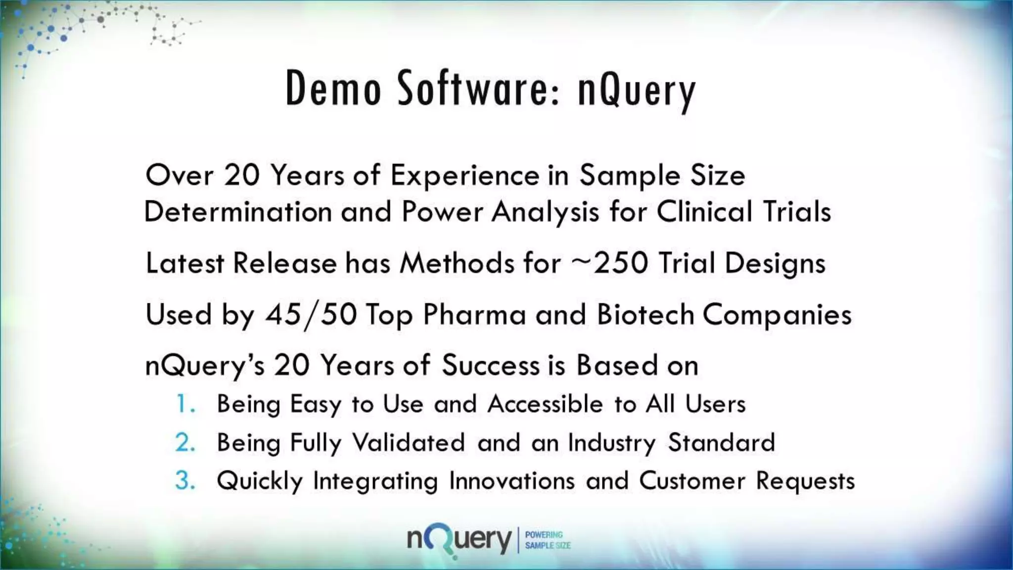 Demo Software: nQuery
Over 20 Years of Experience in Sample Size
Determination and Power Analysis for
Clinical Trials
Latest Release has Methods for ~250 Trial
Designs
Used by 45/50 Top Pharma and Biotech
Companies
nQuery’s 20 Years of Success is Based on
1. Being Easy to Use and Accessible to All Users
2. Being Fully Validated and an Industry
 