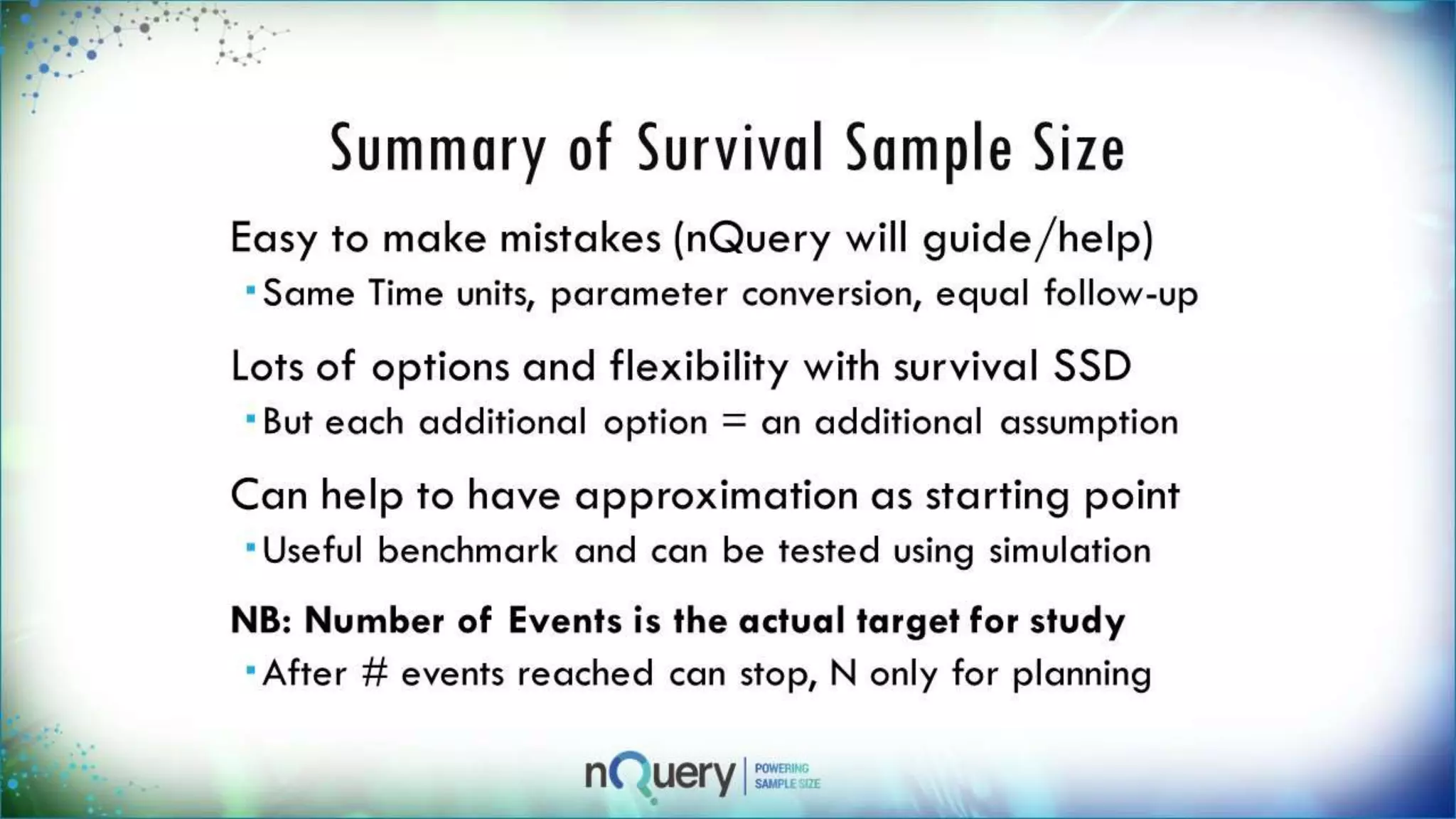 Summary of Survival Sample
Size
Easy to make mistakes (nQuery will
guide/help)
Same Time units, parameter conversion, equal
follow-up
Lots of options and flexibility with
survival SSD
But each additional option = an additional
assumption
Can help to have approximation as
starting point
Useful benchmark and can be tested using
 