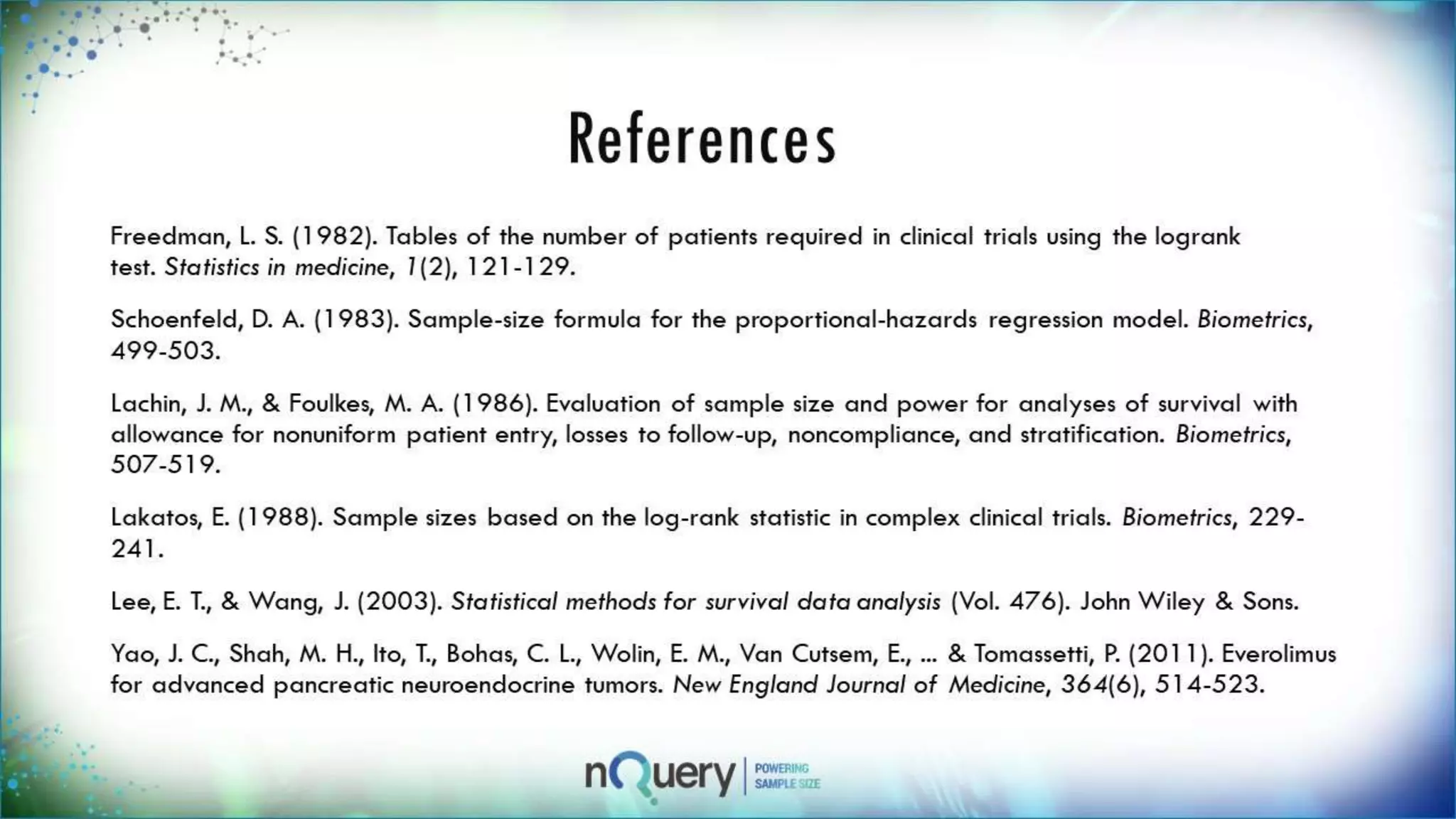 References
Freedman, L. S. (1982). Tables of the number of patients required in clinical trials using
the logrank test. Statistics in medicine, 1(2), 121-129.
Schoenfeld, D. A. (1983). Sample-size formula for the proportional-hazards regression
model. Biometrics, 499-503.
Lachin, J. M., & Foulkes, M. A. (1986). Evaluation of sample size and power for analyses
of survival with allowance for nonuniform patient entry, losses to follow-up,
noncompliance, and stratification. Biometrics, 507-519.
Lakatos, E. (1988). Sample sizes based on the log-rank statistic in complex clinical
trials. Biometrics, 229-241.
Lee, E. T., & Wang, J. (2003). Statistical methods for survival data analysis (Vol. 476).
John Wiley & Sons.
Yao, J. C., Shah, M. H., Ito, T., Bohas, C. L., Wolin, E. M., Van Cutsem, E., ... &
Tomassetti, P. (2011). Everolimus for advanced pancreatic neuroendocrine tumors. New
England Journal of Medicine, 364(6), 514-523.
 