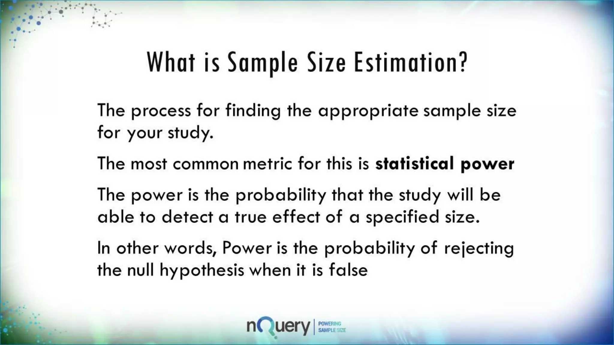 What is Sample Size
Estimation?
The process for finding the appropriate
sample size for your study.
The most common metric for this is
statistical power
The power is the probability that the
study will be able to detect a true effect
of a specified size.
In other words, Power is the probability of
rejecting the null hypothesis when it is
false
 