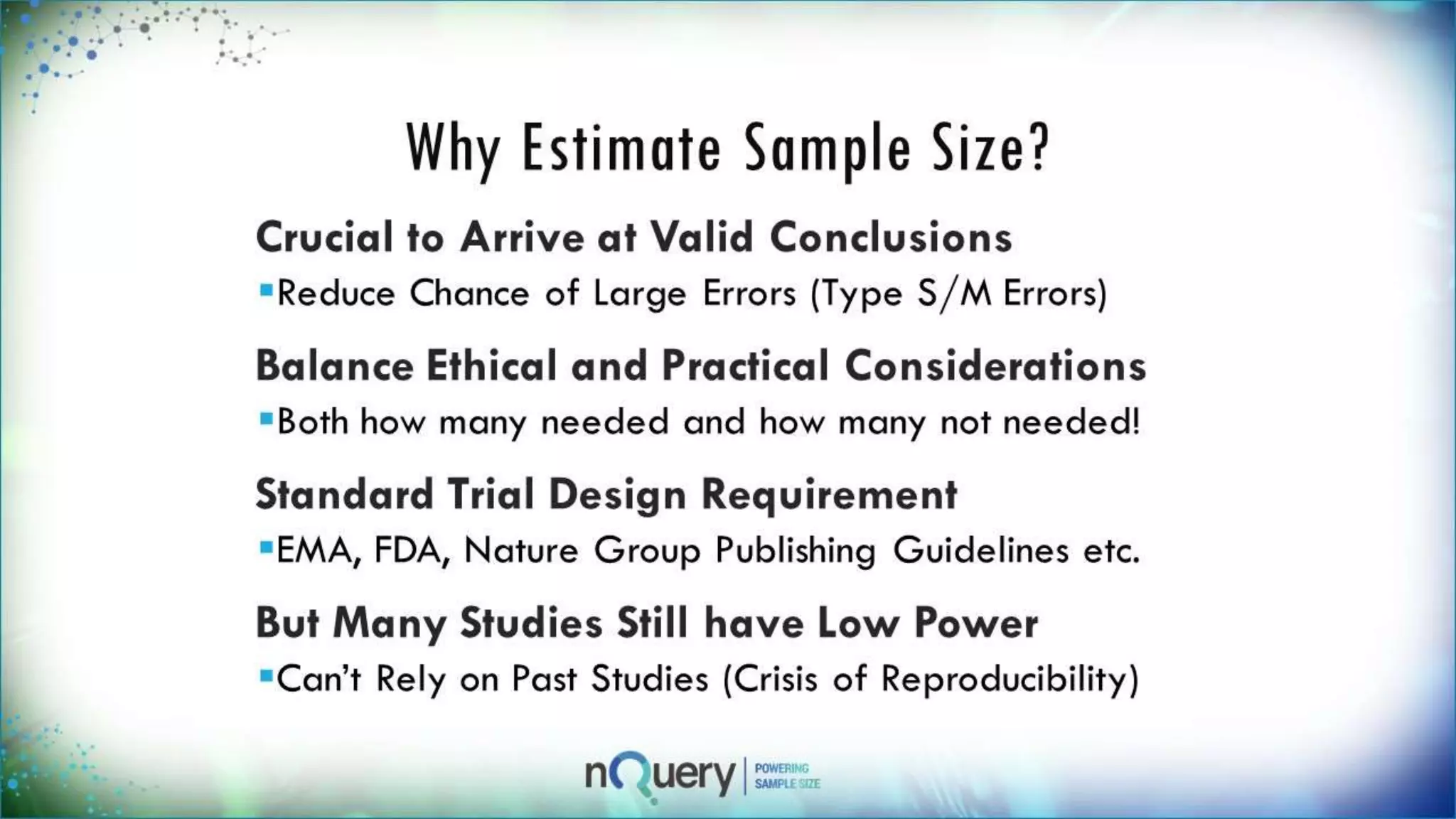 Why Estimate Sample Size?
Crucial to Arrive at Valid Conclusions
Reduce Chance of Large Errors (Type S/M
Errors)
Balance Ethical and Practical
Considerations
Both how many needed and how many not
needed!
Standard Trial Design Requirement
EMA, FDA, Nature Group Publishing
Guidelines etc.
 
