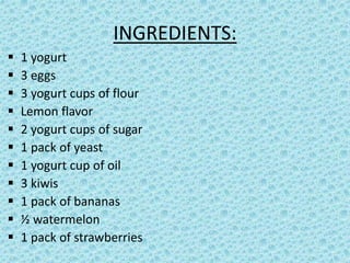 INGREDIENTS:
1 yogurt
3 eggs
3 yogurt cups of flour
Lemon flavor
2 yogurt cups of sugar
1 pack of yeast
1 yogurt cup of oil
3 kiwis
1 pack of bananas
½ watermelon
1 pack of strawberries