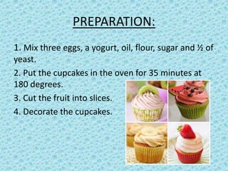 PREPARATION:
1. Mix three eggs, a yogurt, oil, flour, sugar and ½ of
yeast.
2. Put the cupcakes in the oven for 35 minutes at
180 degrees.
3. Cut the fruit into slices.
4. Decorate the cupcakes.