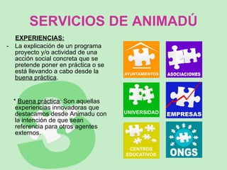 SERVICIOS DE ANIMADÚ EXPERIENCIAS: La explicación de un programa proyecto y/o actividad de una acción social concreta que se pretende poner en práctica o se está llevando a cabo desde la  buena práctica .  *  Buena práctica : Son aquellas experiencias innovadoras que destacamos desde Animadu con la intención de que sean referencia para otros agentes externos.  