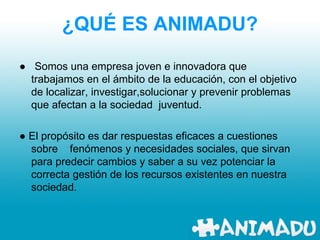 ¿QUÉ ES   ANIMADU? ●   Somos una empresa joven e innovadora que trabajamos en el ámbito de la educación, con el objetivo de localizar, investigar,solucionar y prevenir problemas que afectan a la sociedad  juventud. ●  El propósito es dar respuestas eficaces a cuestiones sobre  fenómenos y necesidades sociales, que sirvan para predecir cambios y saber a su vez potenciar la correcta gestión de los recursos existentes en nuestra sociedad.  