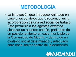 METODOLOGÍA La innovación que introduce Animadu en base a los servicios que ofrecemos, es la incorporación de una red social de trabajo. Ésta permitirá a los agentes externos alcanzar un acuerdo común, partiendo de un posicionamiento en cada municipio de la Comunidad de Madrid, y dentro de un contexto social determinado y adecuado para cada sector dentro de la educación.  