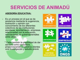 SERVICIOS DE ANIMADÚ ASESORÍA EDUCATIVA: Es un proceso en el que se da asistencia mediante la sugerencia, ilustración u opinión con conocimiento de los diferentes colectivos de las instituciones escolares, ayuntamiento, empresas relacionadas con la educación, asociaciones no gubernamentales entre otras.  * Cabe también la posibilidad de dar servicio como consultora, proporcionando a nuestros clientes una investigación y estudio previo 