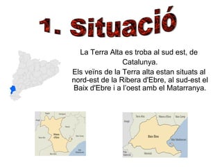 La Terra Alta es troba al sud est, de
Catalunya.
Els veïns de la Terra alta estan situats al
nord-est de la Ribera d'Ebre, al sud-est el
Baix d'Ebre i a l’oest amb el Matarranya.
 