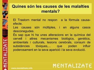 Quines són les causes de les malalties
              mentals?
 El Trastorn mental no respon a la fòrmula causa-
 efecte.
 Les causes són múltiples, i en alguns casos
 desconegudes.
 És sap que hi ha unes alteracions en la química del
 cervell i altres mecanismes biològics, genètics,
 ambientals i culturals, lesions cerebrals, consum de
 substàncies    tòxiques,...    que     poden      influir
 poderosament en la seva aparició i la seva evolució.




www.mentalizate.info
 