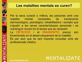 Les malalties mentals es curen?

Per la seva curació o millora, les persones amb una
malaltia    mental     necessiten      de     tractaments
(farmacològics, psicològics, rehabilitadors i socials) que
s’ajustin a les seves característiques personals i es
mantinguin durant tot el temps que es necessiti.
La DETECCIÓ i el DIAGNÒSTIC precoç són
fonamentals en el desenvolupament de la malaltia.
És per això que és tant importat consultar amb els
professionals mèdics.




www.mentalizate.info
 
