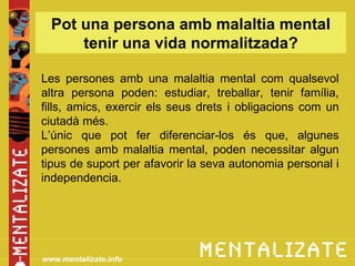 Pot una persona amb malaltia mental
      tenir una vida normalitzada?

Les persones amb una malaltia mental com qualsevol
altra persona poden: estudiar, treballar, tenir família,
fills, amics, exercir els seus drets i obligacions com un
ciutadà més.
L’únic que pot fer diferenciar-los és que, algunes
persones amb malaltia mental, poden necessitar algun
tipus de suport per afavorir la seva autonomia personal i
independencia.




www.mentalizate.info
 