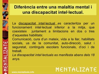 Diferència entre una malaltia mental i
      una discapacitat intel·lectual.

La discapacitat intel·lectual es caracteritza per un
funcionament intel·lectual inferior a la mitja, que
coexisteix   juntament a limitacions en dos o tres
d’aquestes habilitats:
Comunicació, cura d’un mateix, vida a la llar, habilitats
socials, us de la comunitat, auto-direcció, salut i
seguretat, continguts escolars funcionals, d’oci i de
treball.
La discapacitat intel·lectuals es manifesta abans dels 18
anys.


www.mentalizate.info
 