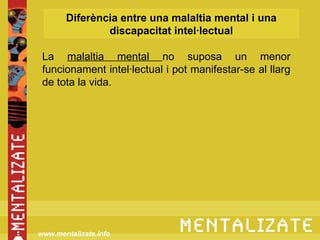 Diferència entre una malaltia mental i una
               discapacitat intel·lectual

 La malaltia mental no suposa un menor
 funcionament intel·lectual i pot manifestar-se al llarg
 de tota la vida.




www.mentalizate.info
 