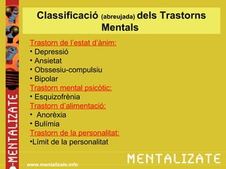 Classificació (abreujada) dels Trastorns
                 Mentals
 Trastorn de l’estat d’ànim:
 • Depressió
 • Ansietat
 • Obssesiu-compulsiu
 • Bipolar
 Trastorn mental psicòtic:
 • Esquizofrènia
 Trastorn d’alimentació:
 • Anorèxia
 • Bulímia
 Trastorn de la personalitat:
 •Límit de la personalitat

www.mentalizate.info
 