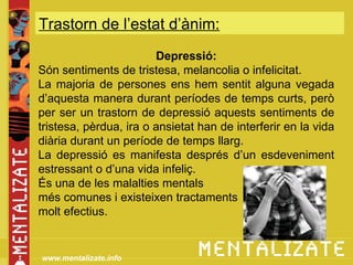 Trastorn de l’estat d’ànim:
                        Depressió:
Són sentiments de tristesa, melancolia o infelicitat.
La majoria de persones ens hem sentit alguna vegada
d’aquesta manera durant períodes de temps curts, però
per ser un trastorn de depressió aquests sentiments de
tristesa, pèrdua, ira o ansietat han de interferir en la vida
diària durant un període de temps llarg.
La depressió es manifesta després d’un esdeveniment
estressant o d’una vida infeliç.
És una de les malalties mentals
més comunes i existeixen tractaments
molt efectius.


www.mentalizate.info
 