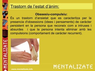 Trastorn de l’estat d’ànim:
            xxxxxxxxxxxxxxx
                 Obssesiu-compulsiu:
És un trastorn d’ansietat que es caracteritza per la
presencia d'obsessions (idees i pensaments) de caràcter
persistent en la persona que reconeix com a intruses i
absurdes i que la persona intenta eliminar amb les
compulsions (comportament de caràcter recurrent).




www.mentalizate.info
 