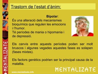 Trastorn de l’estat d’ànim:

                       Bipolar:
És una alteració dels mecanismes
bioquímics que regulen les emocions
i l’humor.
Té períodes de mania o hipomania i
de depressió.

Els canvis entre aquests períodes poden ser molt
bruscos i algunes vegades aquestes fases es solapen
(fases mixtes).

Els factors genètics podrien ser la principal causa de la
malaltia.

www.mentalizate.info
 