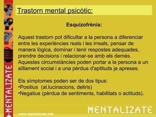 Trastorn mental psicòtic:
           xxxxxxxxxxxxxxx
                       Esquizofrènia:

Aquest trastorn pot dificultar a la persona a diferenciar
entre les experiències reals i les irreals, pensar de
manera lògica, dominar i tenir respostes adequades,
prendre decisions i relacionar-se amb els demés.
Aquestes circumstàncies poden portar a la persona a un
aïllament social i a una pèrdua d'aptituds ja apreses.

Els símptomes poden ser de dos tipus:
•Positius (al.lucinacions, deliris)
•Negatius (pèrdua de sentiments, habilitats o actituds).


www.mentalizate.info
 