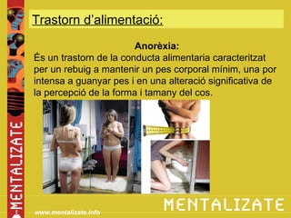 Trastorn d’alimentació:
                        Anorèxia:
És un trastorn de la conducta alimentaria caracteritzat
per un rebuig a mantenir un pes corporal mínim, una por
intensa a guanyar pes i en una alteració significativa de
la percepció de la forma i tamany del cos.




www.mentalizate.info
 