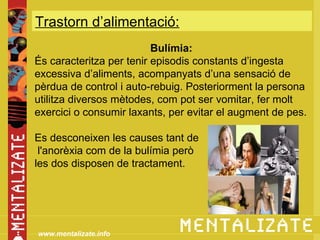 Trastorn d’alimentació:
            xxxxxxxxxxxxxxx
                          Bulímia:
És caracteritza per tenir episodis constants d’ingesta
excessiva d’aliments, acompanyats d’una sensació de
pèrdua de control i auto-rebuig. Posteriorment la persona
utilitza diversos mètodes, com pot ser vomitar, fer molt
exercici o consumir laxants, per evitar el augment de pes.

Es desconeixen les causes tant de
 l'anorèxia com de la bulímia però
les dos disposen de tractament.




www.mentalizate.info
 
