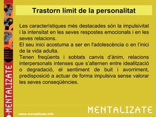 Trastorn límit de la personalitat

Les característiques més destacades són la impulsivitat
i la intensitat en les seves respostes emocionals i en les
seves relacions.
El seu inici acostuma a ser en l'adolescència o en l’inici
de la vida adulta.
Tenen freqüents i sobtats canvis d’ànim, relacions
interpersonals intenses que s’alternen entre idealització
o degradació, el sentiment de buit i avorriment,
predisposició a actuar de forma impulsiva sense valorar
les seves conseqüències.




www.mentalizate.info
 